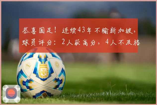 恭喜国足!连续43年不输新加坡,球员评分:2人获高分,4人不及格
