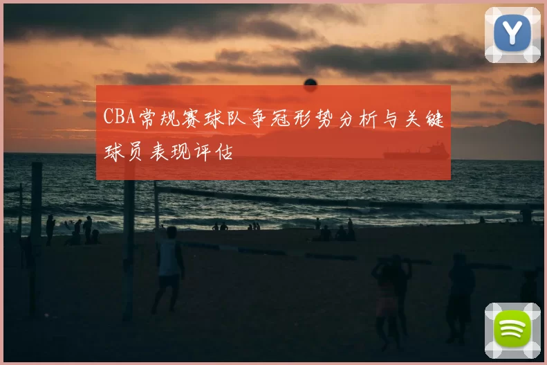 CBA常规赛球队争冠形势分析与关键球员表现评估