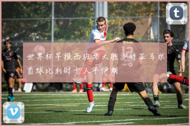 世界杯早报西班牙大胜沙特亚马尔首球比利时十人平伊朗