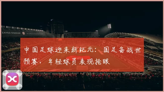 中国足球迎来新纪元：国足备战世预赛，年轻球员表现抢眼