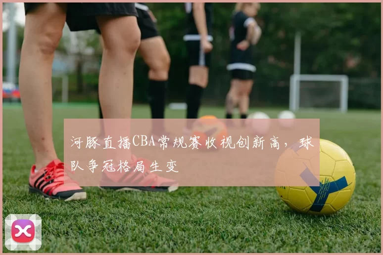 河豚直播CBA常规赛收视创新高，球队争冠格局生变