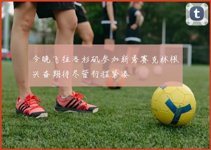 今晚飞往洛杉矶参加新秀赛克林根兴奋期待尽管行程紧凑