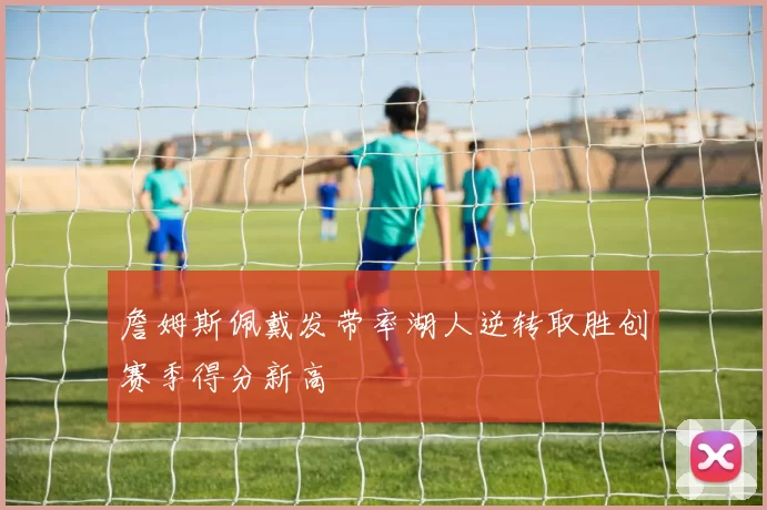 詹姆斯佩戴发带率湖人逆转取胜创赛季得分新高