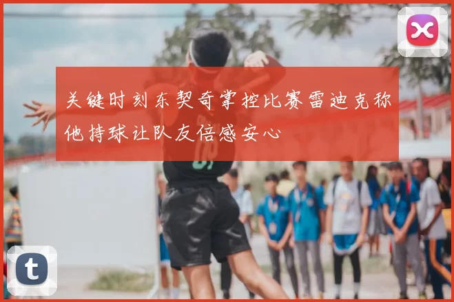 关键时刻东契奇掌控比赛雷迪克称他持球让队友倍感安心