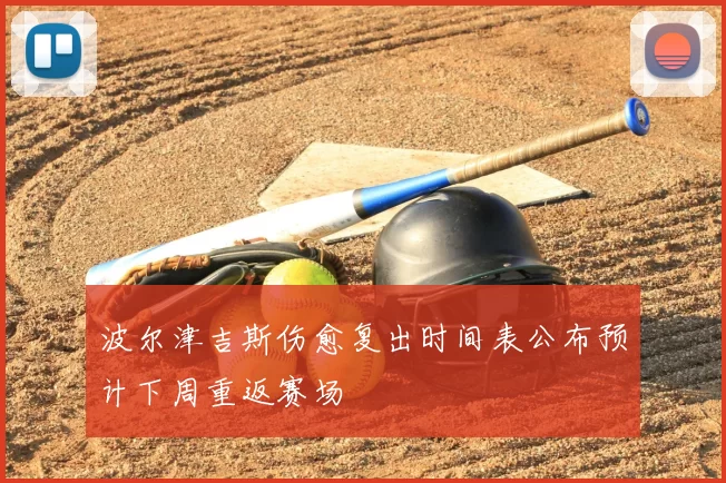 波尔津吉斯伤愈复出时间表公布预计下周重返赛场