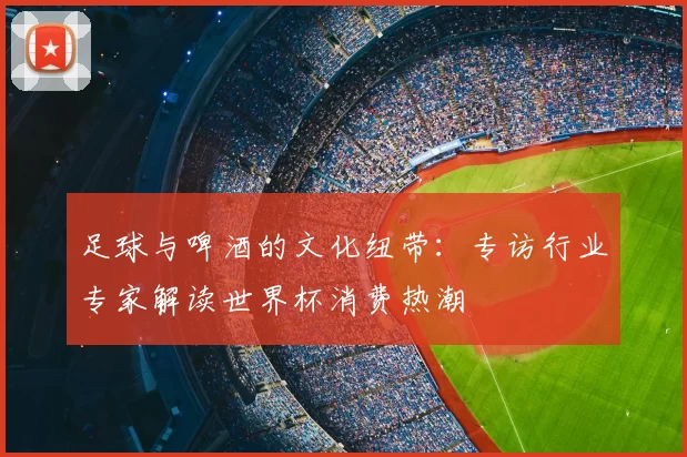 足球与啤酒的文化纽带：专访行业专家解读世界杯消费热潮