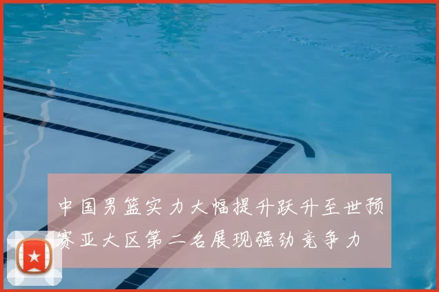 中国男篮实力大幅提升跃升至世预赛亚大区第二名展现强劲竞争力