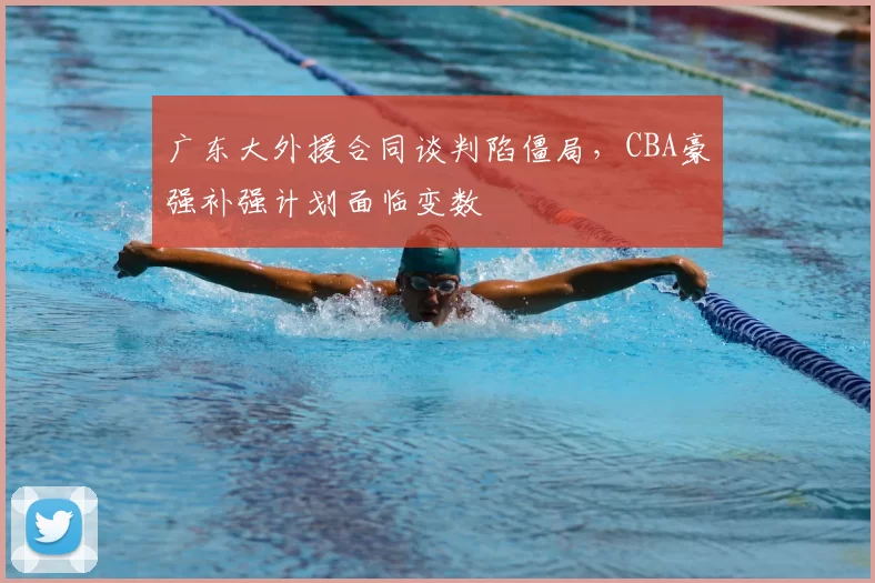 广东大外援合同谈判陷僵局，CBA豪强补强计划面临变数