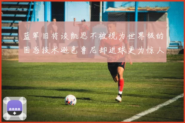 蓝军旧将谈凯恩不被视为世界级的困惑技术逊色鲁尼却进球更为惊人