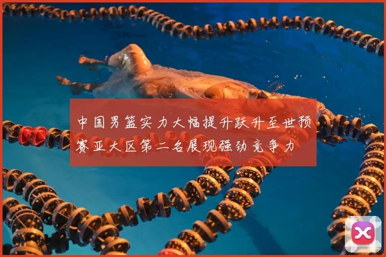 中国男篮实力大幅提升跃升至世预赛亚大区第二名展现强劲竞争力