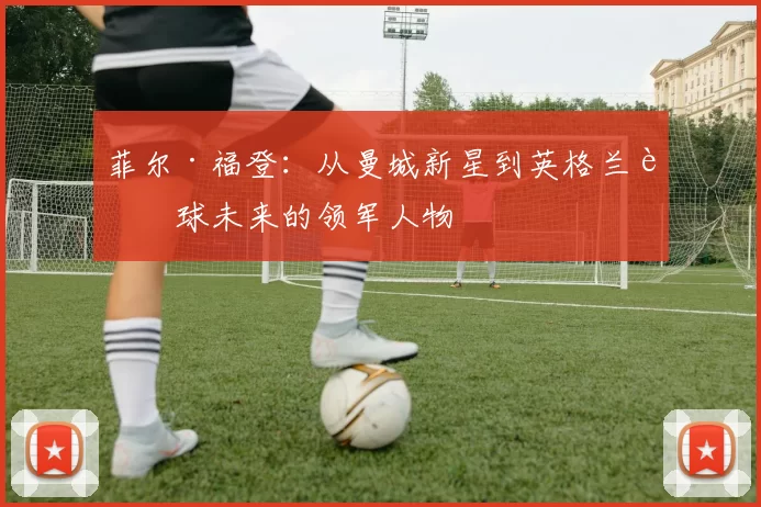 菲尔·福登：从曼城新星到英格兰足球未来的领军人物