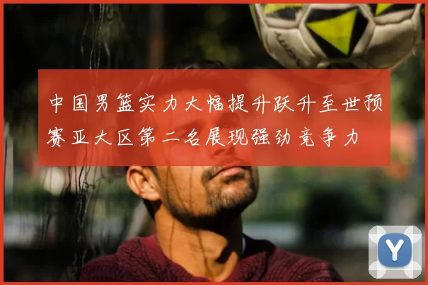 中国男篮实力大幅提升跃升至世预赛亚大区第二名展现强劲竞争力