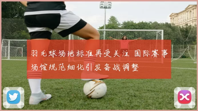 羽毛球场地标准再受关注 国际赛事场馆规范细化引发备战调整