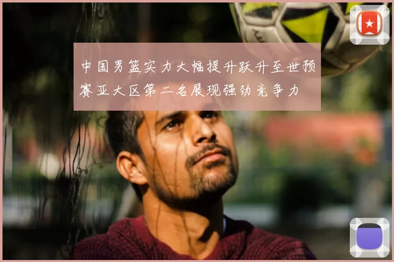 中国男篮实力大幅提升跃升至世预赛亚大区第二名展现强劲竞争力