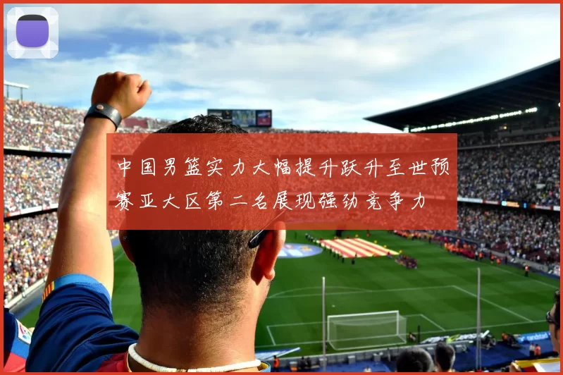 中国男篮实力大幅提升跃升至世预赛亚大区第二名展现强劲竞争力