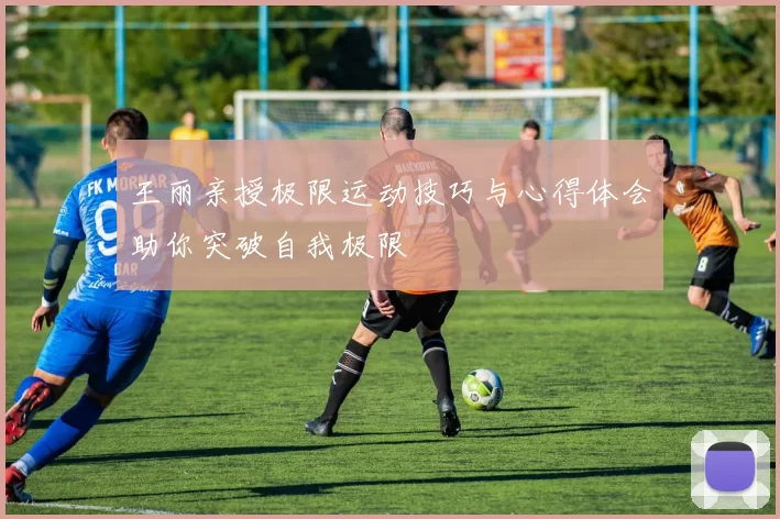 王丽亲授极限运动技巧与心得体会助你突破自我极限