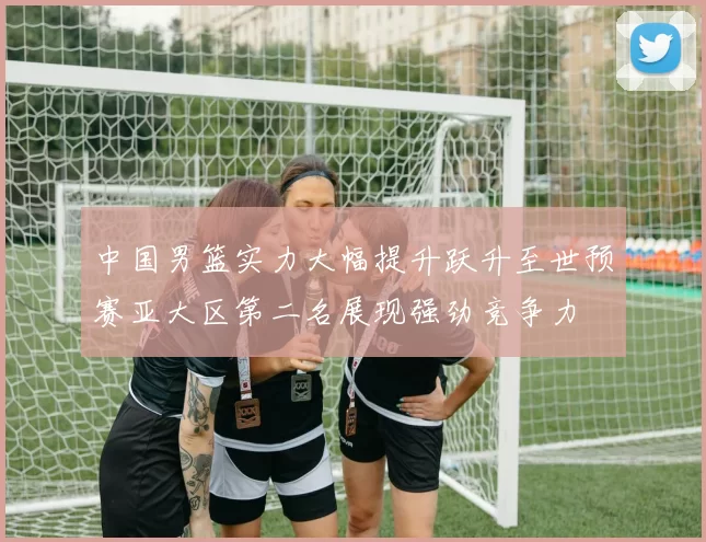 中国男篮实力大幅提升跃升至世预赛亚大区第二名展现强劲竞争力