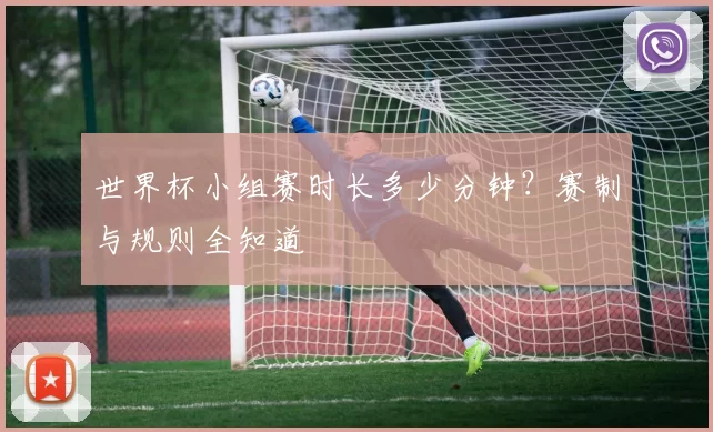 世界杯小组赛时长多少分钟？赛制与规则全知道