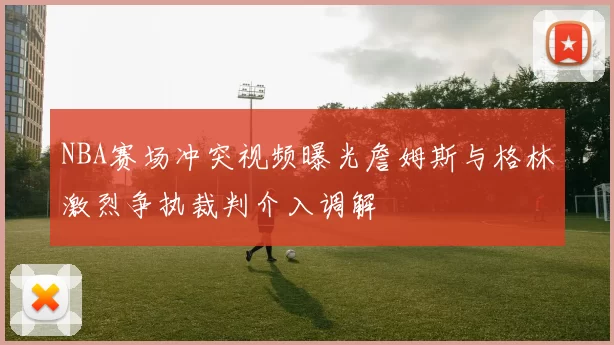 NBA赛场冲突视频曝光詹姆斯与格林激烈争执裁判介入调解