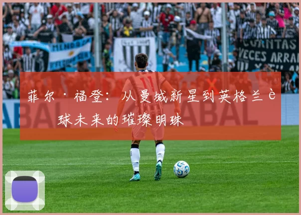 菲尔·福登：从曼城新星到英格兰足球未来的璀璨明珠