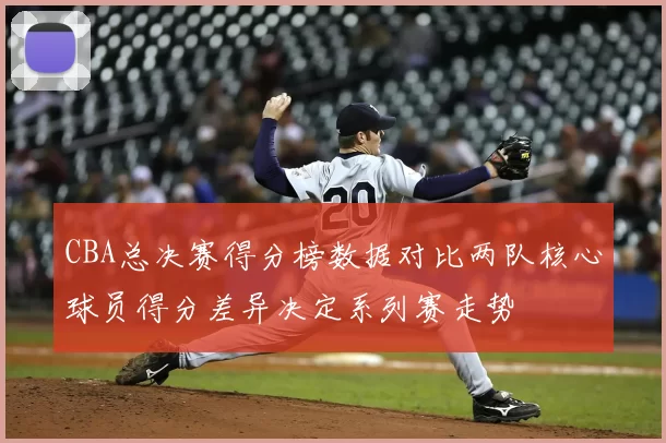 CBA总决赛得分榜数据对比两队核心球员得分差异决定系列赛走势