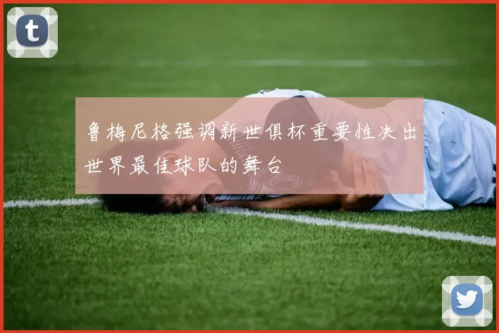 鲁梅尼格强调新世俱杯重要性决出世界最佳球队的舞台