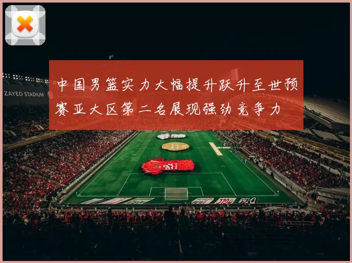中国男篮实力大幅提升跃升至世预赛亚大区第二名展现强劲竞争力
