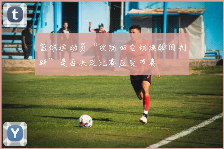 篮球运动员“攻防回合切换瞬间判断”是否决定比赛应变节奏