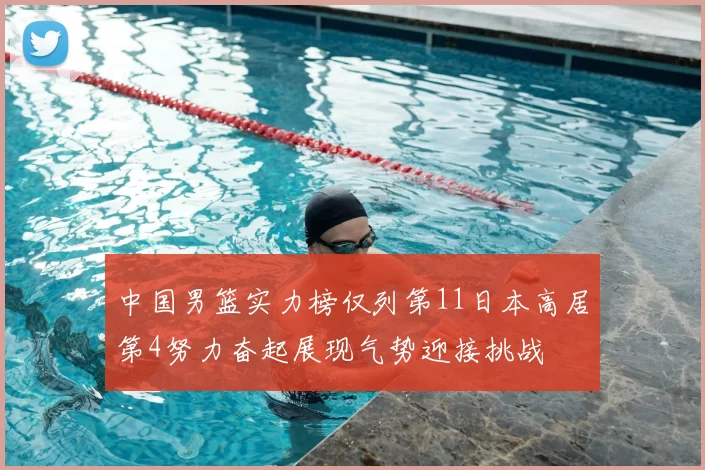 中国男篮实力榜仅列第11日本高居第4努力奋起展现气势迎接挑战