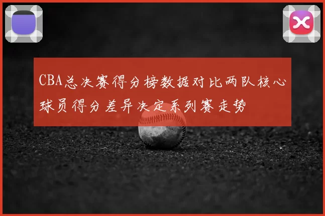 CBA总决赛得分榜数据对比两队核心球员得分差异决定系列赛走势