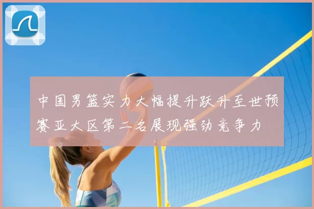 中国男篮实力大幅提升跃升至世预赛亚大区第二名展现强劲竞争力