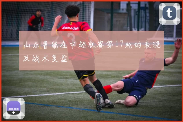 山东鲁能在中超联赛第17轮的表现及战术复盘