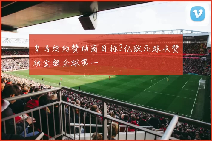 皇马续约赞助商目标3亿欧元球衣赞助金额全球第一