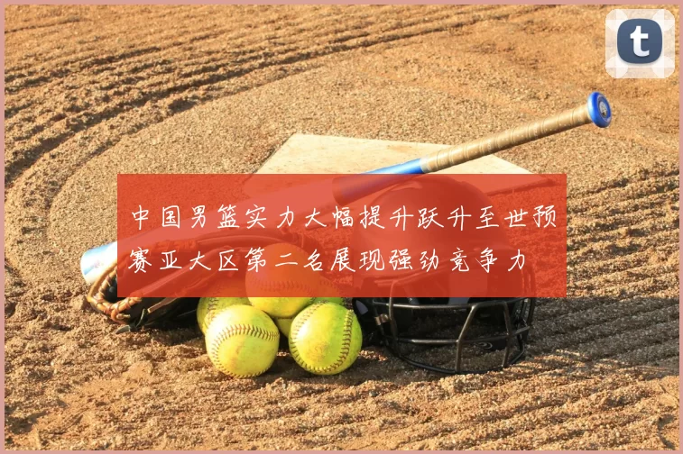 中国男篮实力大幅提升跃升至世预赛亚大区第二名展现强劲竞争力