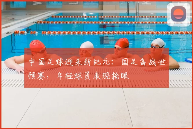 中国足球迎来新纪元：国足备战世预赛，年轻球员表现抢眼