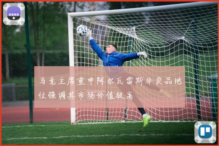 马竞主席重申阿尔瓦雷斯非卖品地位强调其市场价值极高