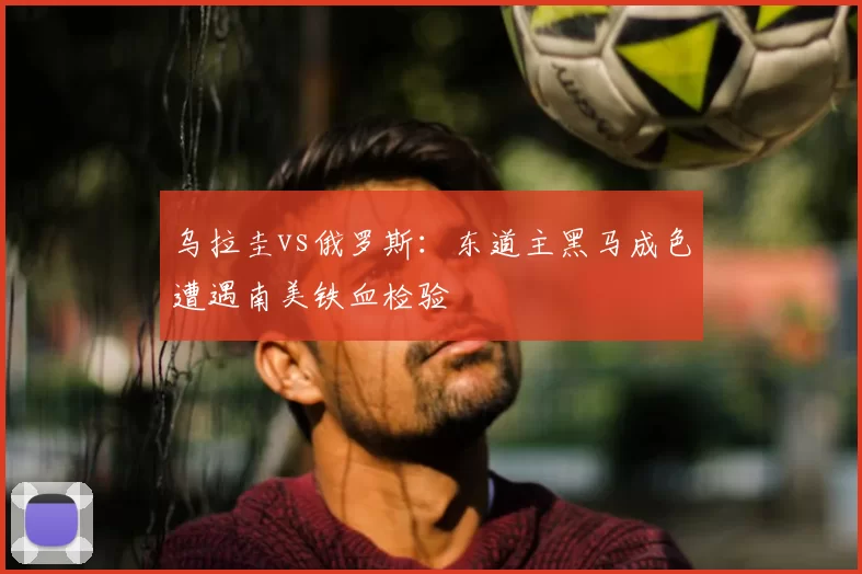 乌拉圭vs俄罗斯:东道主黑马成色遭遇南美铁血检验
