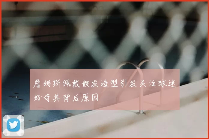 詹姆斯佩戴假发造型引发关注球迷好奇其背后原因
