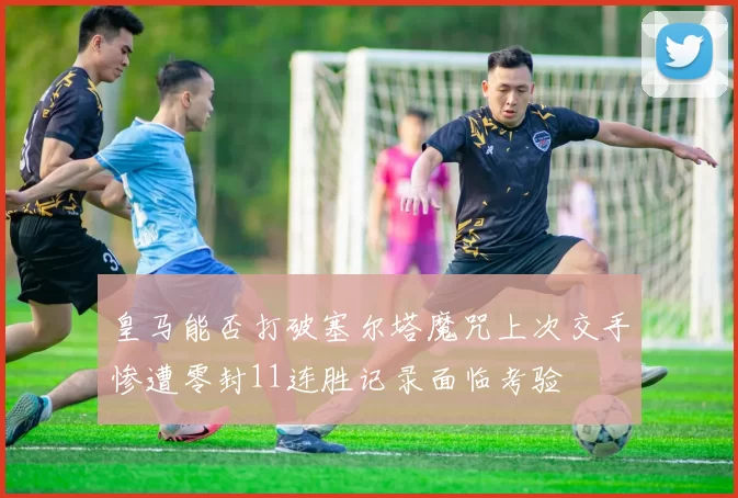 皇马能否打破塞尔塔魔咒上次交手惨遭零封11连胜记录面临考验
