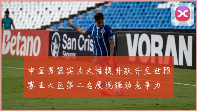 中国男篮实力大幅提升跃升至世预赛亚大区第二名展现强劲竞争力