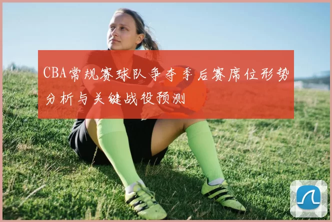 CBA常规赛球队争夺季后赛席位形势分析与关键战役预测