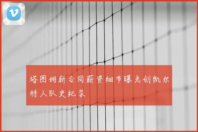 塔图姆新合同薪资细节曝光创凯尔特人队史纪录