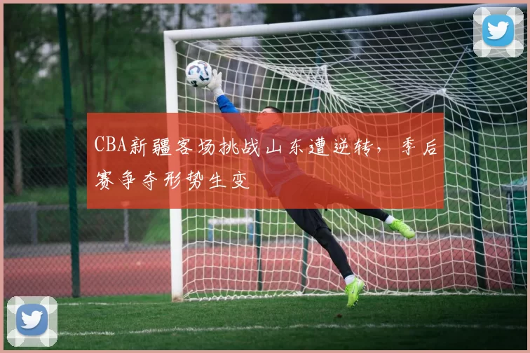 CBA新疆客场挑战山东遭逆转,季后赛争夺形势生变
