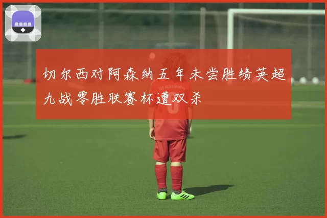 切尔西对阿森纳五年未尝胜绩英超九战零胜联赛杯遭双杀
