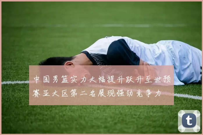 中国男篮实力大幅提升跃升至世预赛亚大区第二名展现强劲竞争力