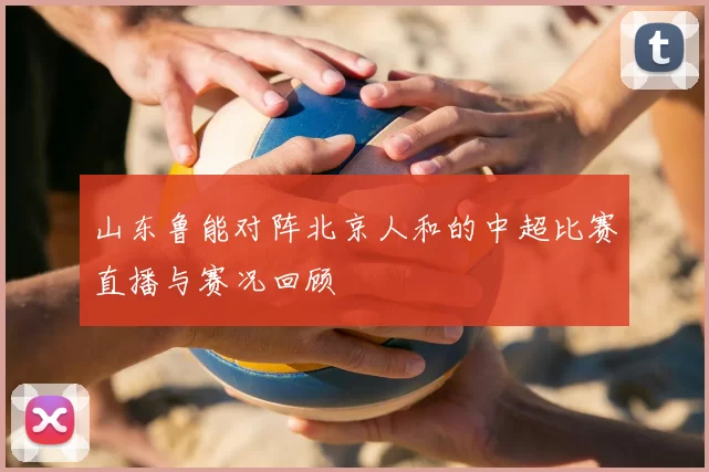 山东鲁能对阵北京人和的中超比赛直播与赛况回顾