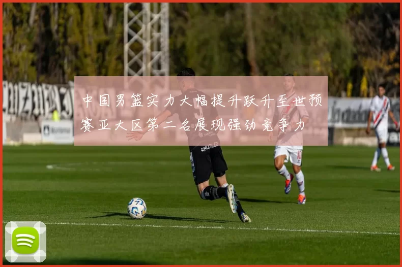 中国男篮实力大幅提升跃升至世预赛亚大区第二名展现强劲竞争力