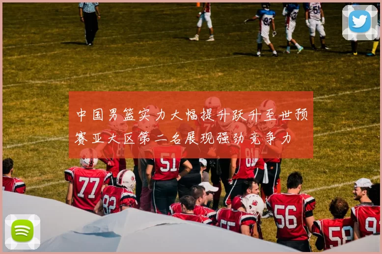 中国男篮实力大幅提升跃升至世预赛亚大区第二名展现强劲竞争力