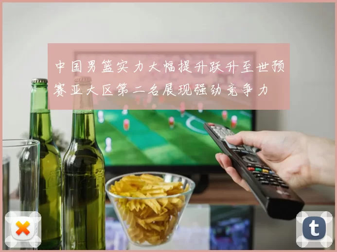 中国男篮实力大幅提升跃升至世预赛亚大区第二名展现强劲竞争力