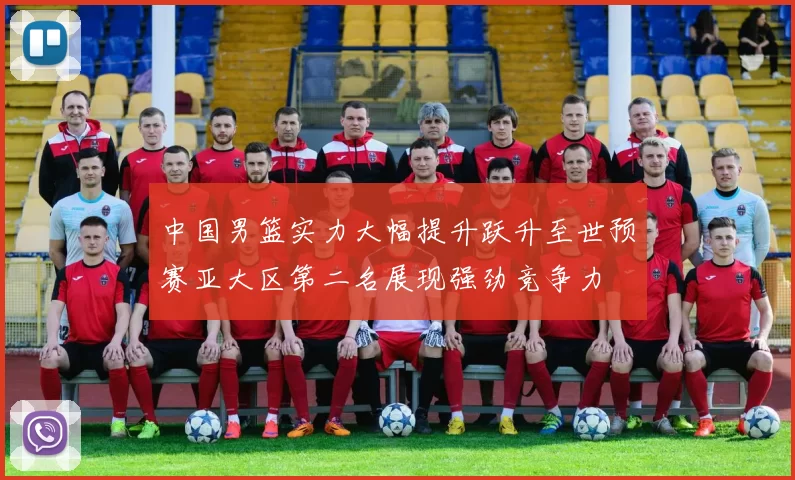 中国男篮实力大幅提升跃升至世预赛亚大区第二名展现强劲竞争力